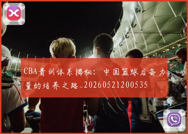 CBA青训体系揭秘:中国篮球后备力量的培养之路_20260521200535